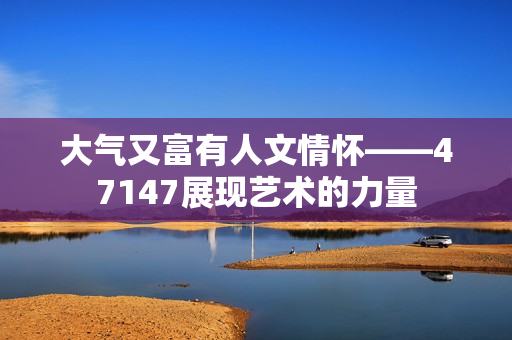 大气又富有人文情怀——47147展现艺术的力量
