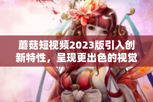 蘑菇短视频2023版引入创新特性，呈现更出色的视觉体验