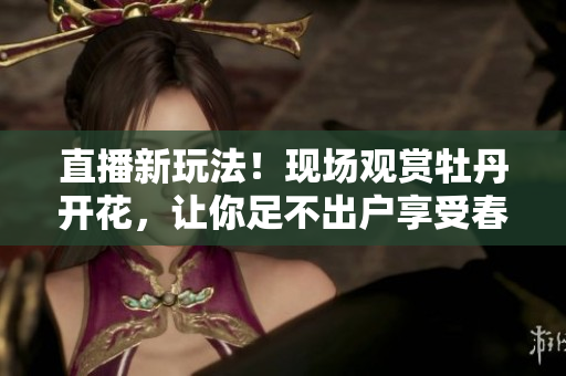 直播新玩法！现场观赏牡丹开花，让你足不出户享受春天！