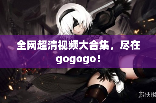 全网超清视频大合集，尽在gogogo！