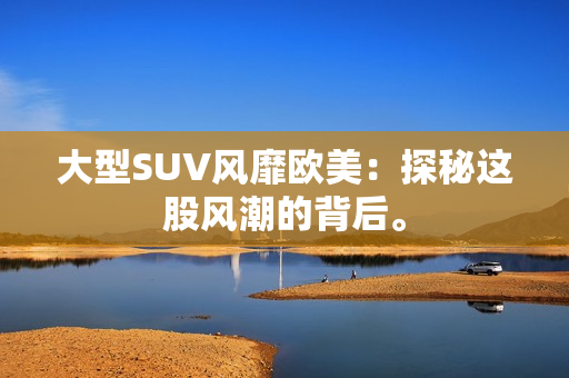 大型SUV风靡欧美：探秘这股风潮的背后。