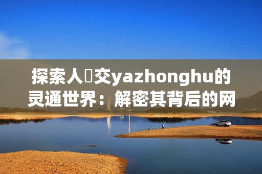 探索人魯交yazhonghu的灵通世界：解密其背后的网络秘密