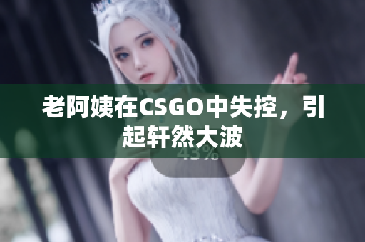 老阿姨在CSGO中失控，引起轩然大波