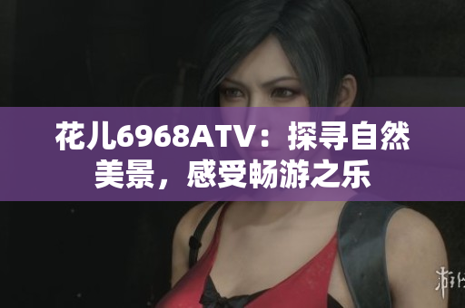 花儿6968ATV：探寻自然美景，感受畅游之乐