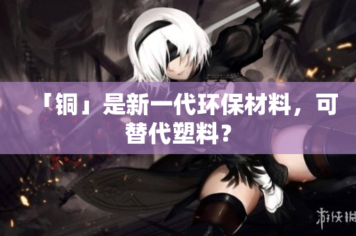 「铜」是新一代环保材料，可替代塑料？