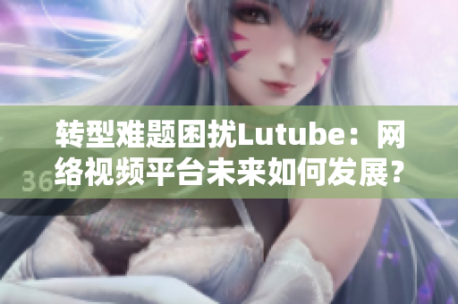 转型难题困扰Lutube：网络视频平台未来如何发展？
