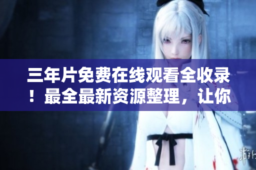 三年片免费在线观看全收录！最全最新资源整理，让你爽到飞起！
