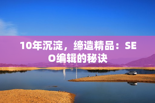 10年沉淀，缔造精品：SEO编辑的秘诀
