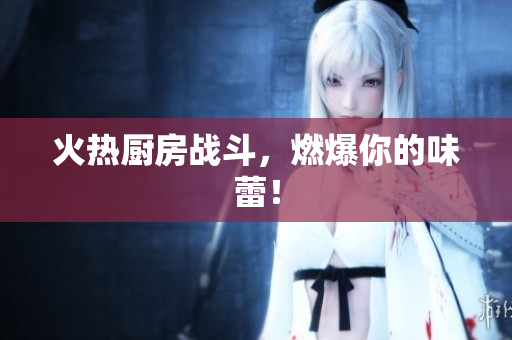 火热厨房战斗，燃爆你的味蕾！