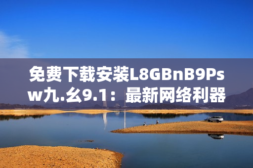 免费下载安装L8GBnB9Psw九.幺9.1：最新网络利器！