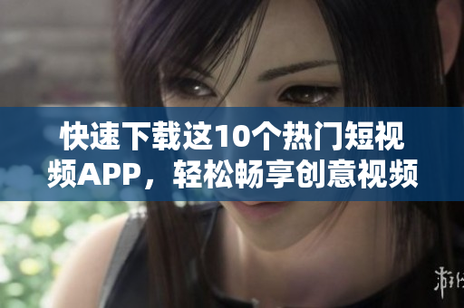 快速下载这10个热门短视频APP，轻松畅享创意视频制作
