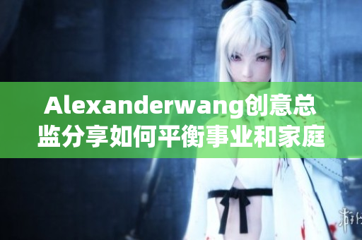 Alexanderwang创意总监分享如何平衡事业和家庭