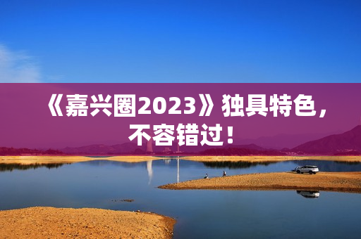 《嘉兴圈2023》独具特色，不容错过！