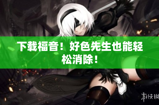 下载福音！好色先生也能轻松消除！