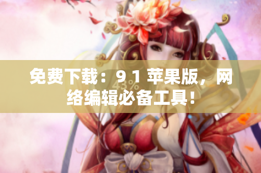 免费下载：9 1 苹果版，网络编辑必备工具！