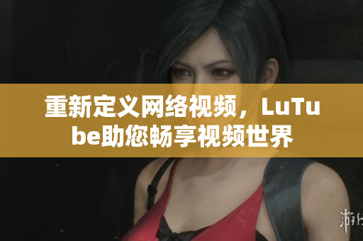 重新定义网络视频，LuTube助您畅享视频世界