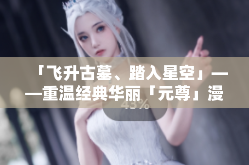 「飞升古墓、踏入星空」——重温经典华丽「元尊」漫画探秘.