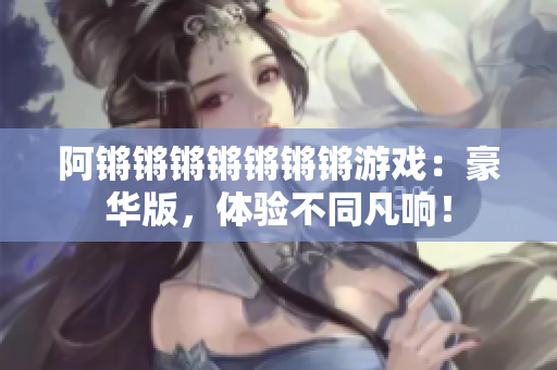 阿锵锵锵锵锵锵锵游戏：豪华版，体验不同凡响！