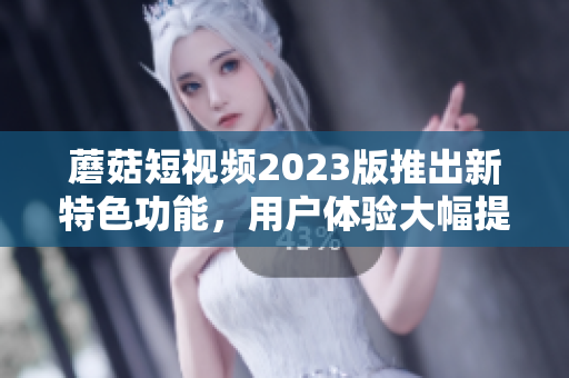 蘑菇短视频2023版推出新特色功能，用户体验大幅提升！