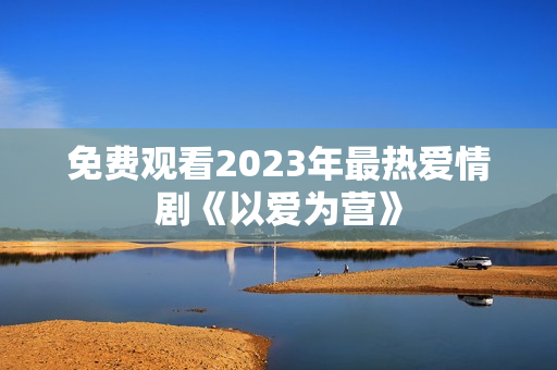 免费观看2023年最热爱情剧《以爱为营》