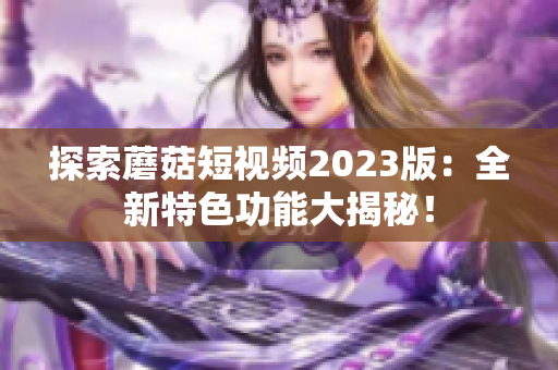 探索蘑菇短视频2023版：全新特色功能大揭秘！