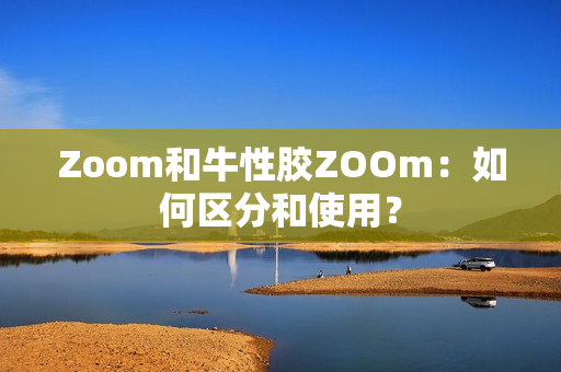 Zoom和牛性胶ZOOm：如何区分和使用？
