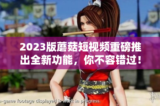 2023版蘑菇短视频重磅推出全新功能，你不容错过！