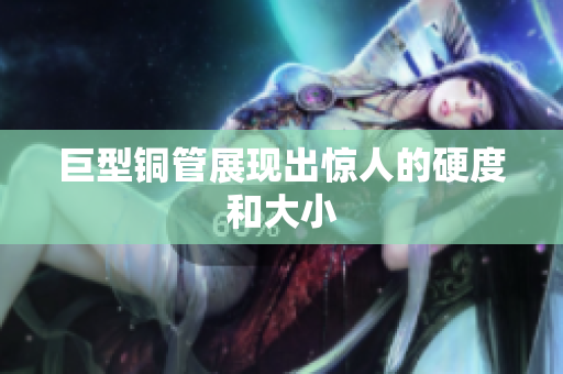 巨型铜管展现出惊人的硬度和大小