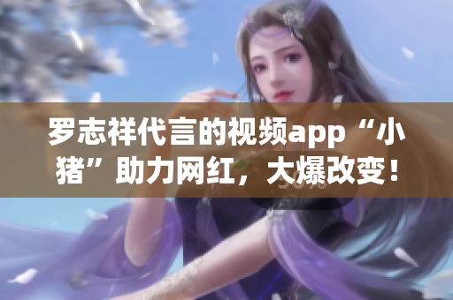 罗志祥代言的视频app“小猪”助力网红，大爆改变！