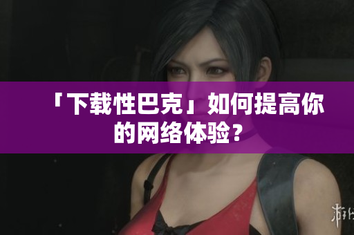 「下载性巴克」如何提高你的网络体验？