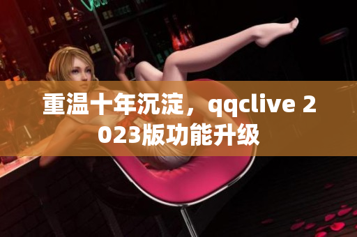 重温十年沉淀，qqclive 2023版功能升级