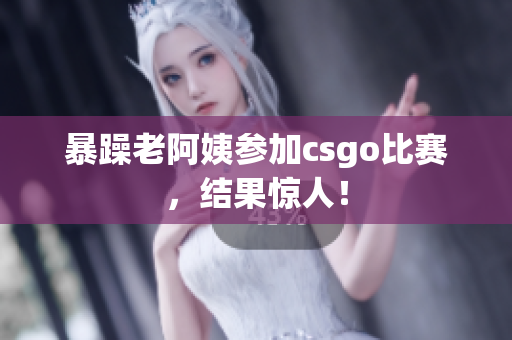 暴躁老阿姨参加csgo比赛，结果惊人！