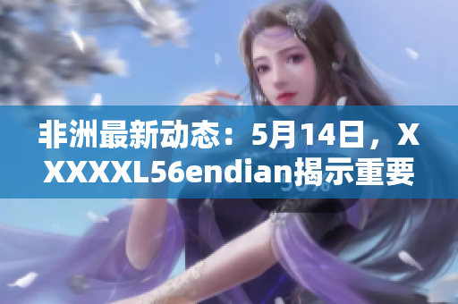 非洲最新动态：5月14日，XXXXXL56endian揭示重要信息