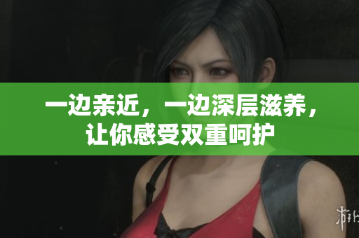 一边亲近，一边深层滋养，让你感受双重呵护