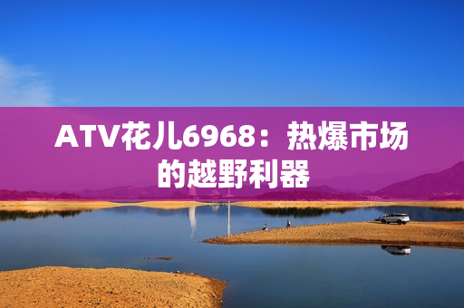 ATV花儿6968：热爆市场的越野利器