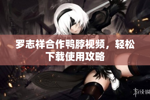 罗志祥合作鸭脖视频，轻松下载使用攻略