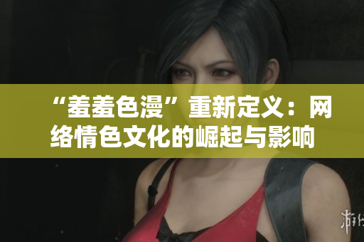 “羞羞色漫”重新定义：网络情色文化的崛起与影响