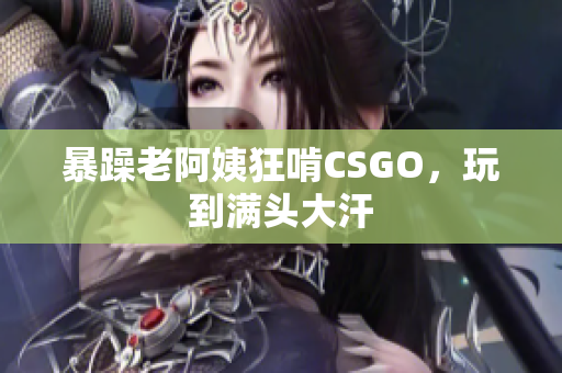 暴躁老阿姨狂啃CSGO，玩到满头大汗
