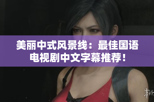 美丽中式风景线：最佳国语电视剧中文字幕推荐！