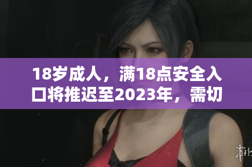 18岁成人，满18点安全入口将推迟至2023年，需切换转变观念