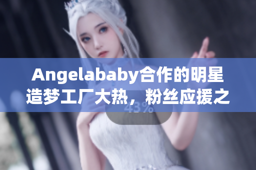 Angelababy合作的明星造梦工厂大热，粉丝应援之情爆棚