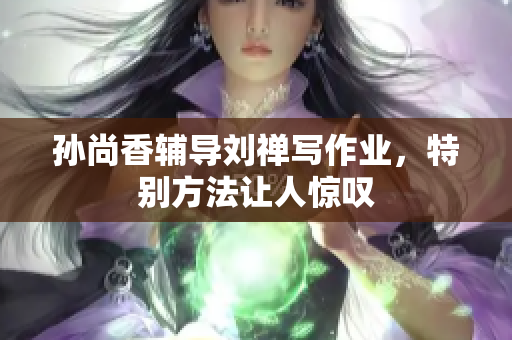 孙尚香辅导刘禅写作业，特别方法让人惊叹