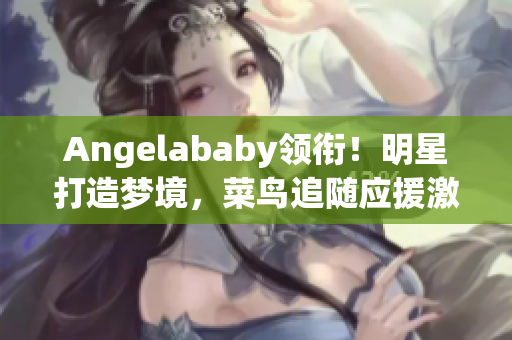 Angelababy领衔！明星打造梦境，菜鸟追随应援激情！