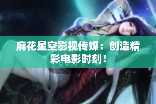 麻花星空影视传媒：创造精彩电影时刻！