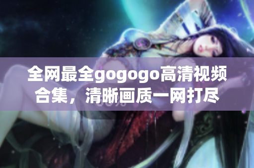 全网最全gogogo高清视频合集，清晰画质一网打尽