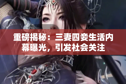 重磅揭秘：三妻四妾生活内幕曝光，引发社会关注