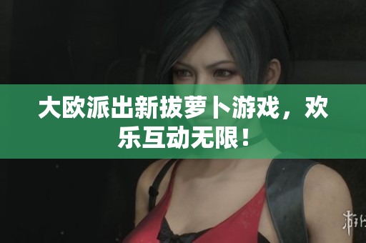 大欧派出新拔萝卜游戏，欢乐互动无限！