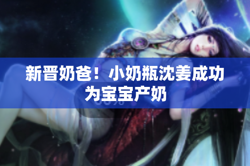 新晋奶爸！小奶瓶沈姜成功为宝宝产奶