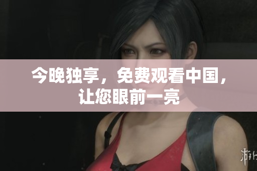 今晚独享，免费观看中国，让您眼前一亮