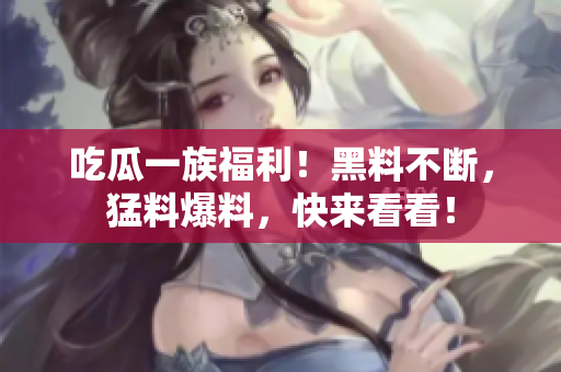 吃瓜一族福利！黑料不断，猛料爆料，快来看看！